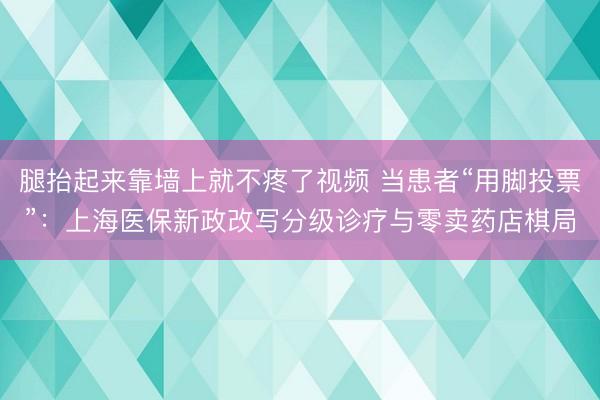 腿抬起来靠墙上就不疼了视频 当患者“用脚投票”：上海医保新政改写分级诊疗与零卖药店棋局