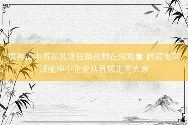 原神雷电将军乳液狂飙视频在线观看 跨境电商赋能中小企业从县域走向大家