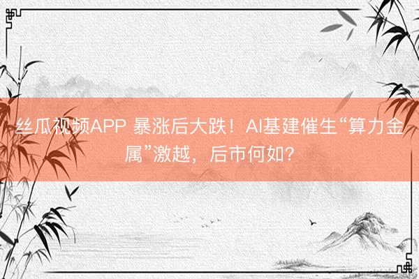 丝瓜视频APP 暴涨后大跌！AI基建催生“算力金属”激越，后市何如？