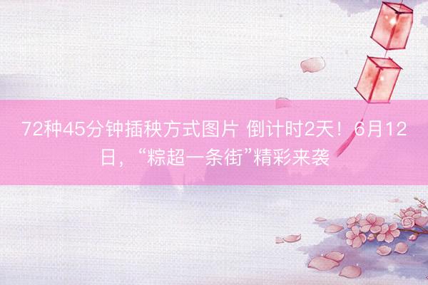 72种45分钟插秧方式图片 倒计时2天！6月12日，“粽超一条街”精彩来袭