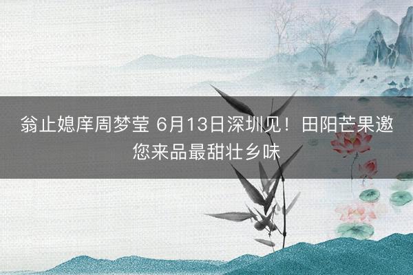 翁止媳庠周梦莹 6月13日深圳见！田阳芒果邀您来品最甜壮乡味