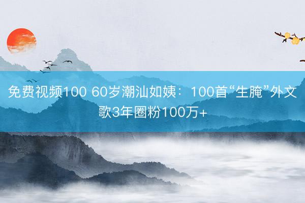免费视频100 60岁潮汕如姨：100首“生腌”外文歌3年圈粉100万+