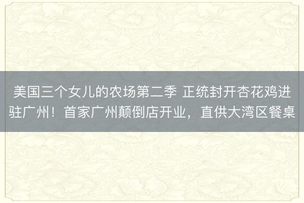 美国三个女儿的农场第二季 正统封开杏花鸡进驻广州!首家广州颠倒店开业,直供大湾区餐桌