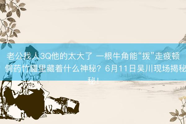 老公找人3Q他的太大了 一根牛角能“拨”走疲顿？侗药竹罐里藏着什么神秘？6月11日吴川现场揭秘！