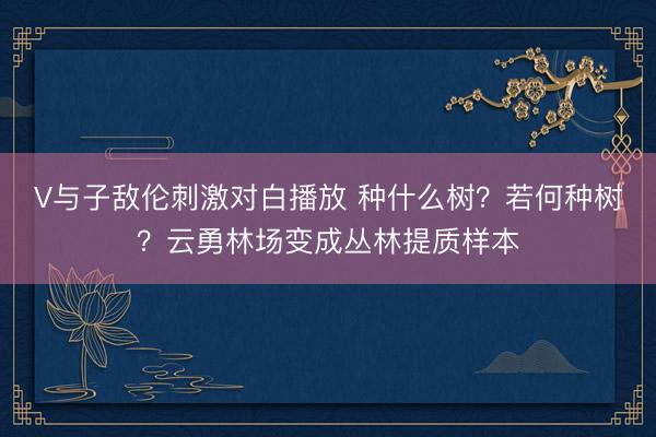 V与子敌伦刺激对白播放 种什么树？若何种树？云勇林场变成丛林提质样本