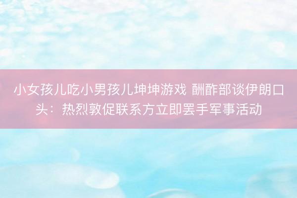 小女孩儿吃小男孩儿坤坤游戏 酬酢部谈伊朗口头：热烈敦促联系方立即罢手军事活动