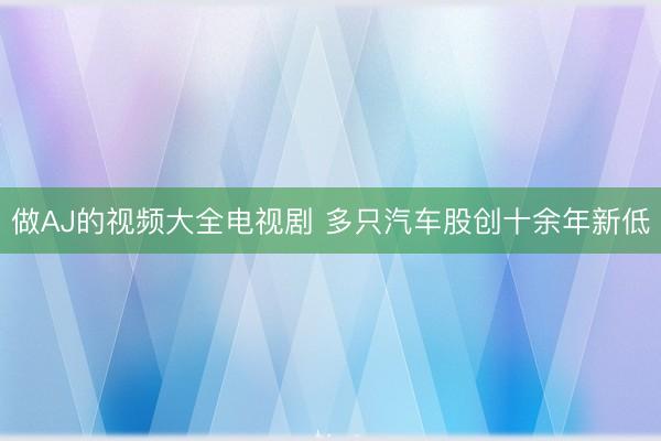 做AJ的视频大全电视剧 多只汽车股创十余年新低