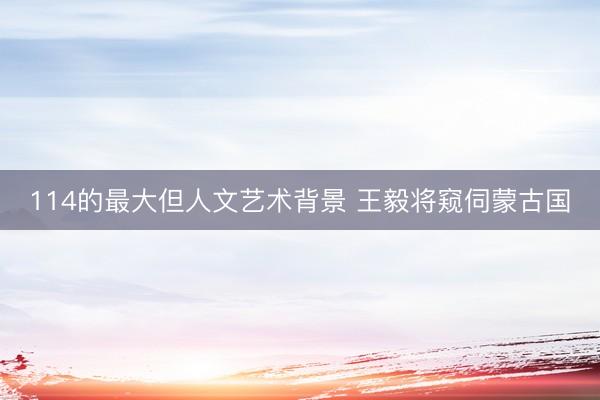 114的最大但人文艺术背景 王毅将窥伺蒙古国