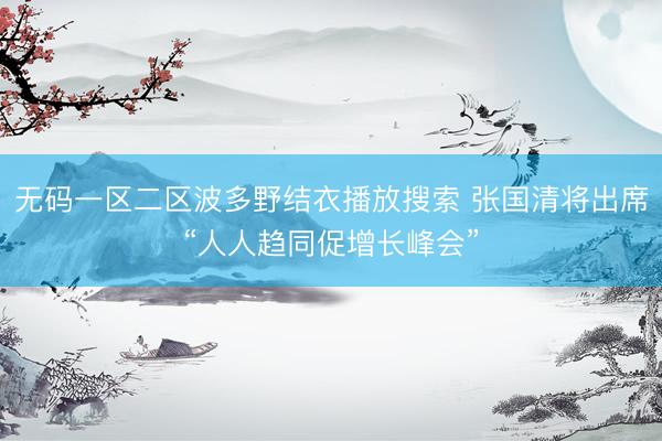 无码一区二区波多野结衣播放搜索 张国清将出席“人人趋同促增长峰会”