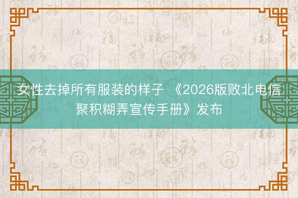 女性去掉所有服装的样子 《2026版败北电信聚积糊弄宣传手册》发布