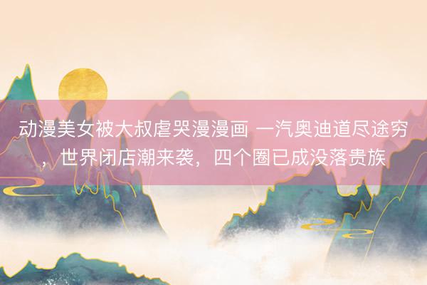 动漫美女被大叔虐哭漫漫画 一汽奥迪道尽途穷,世界闭店潮来袭,四个圈已成没落贵族