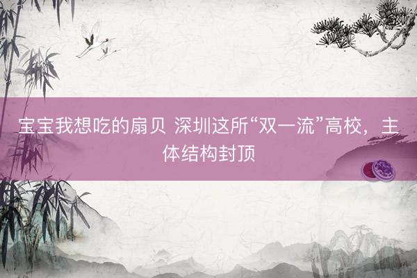 宝宝我想吃的扇贝 深圳这所“双一流”高校，主体结构封顶