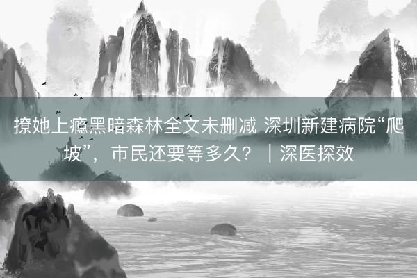撩她上瘾黑暗森林全文未删减 深圳新建病院“爬坡”,市民还要等多久?|深医探效