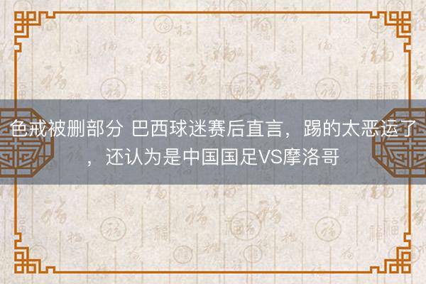 色戒被删部分 巴西球迷赛后直言，踢的太恶运了，还认为是中国国足VS摩洛哥