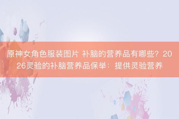 原神女角色服装图片 补脑的营养品有哪些?2026灵验的补脑营养品保举:提供灵验营养