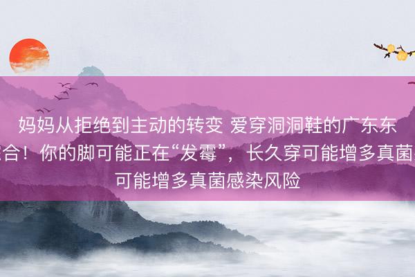 妈妈从拒绝到主动的转变 爱穿洞洞鞋的广东东说念主综合！你的脚可能正在“发霉”，长久穿可能增多真菌感染风险