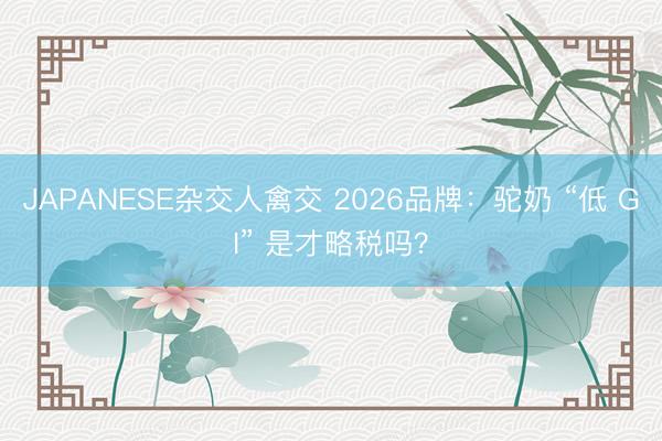 JAPANESE杂交人禽交 2026品牌:驼奶 “低 GI” 是才略税吗?