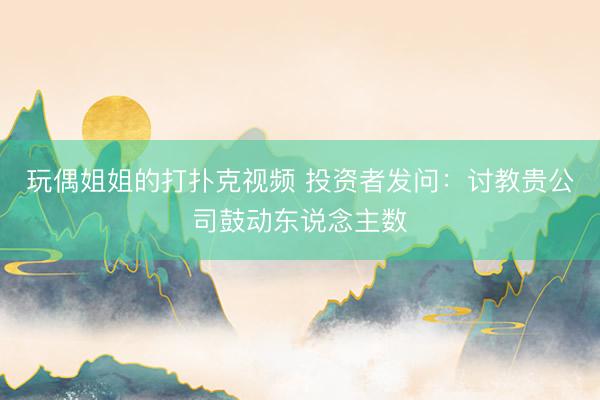 玩偶姐姐的打扑克视频 投资者发问：讨教贵公司鼓动东说念主数