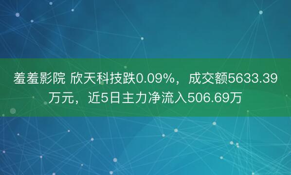 羞羞影院 欣天科技跌0.09%，成交额5633.39万元，近5日主力净流入506.69万