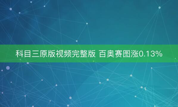 科目三原版视频完整版 百奥赛图涨0.13%