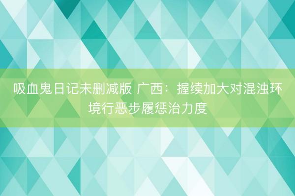 吸血鬼日记未删减版 广西：握续加大对混浊环境行恶步履惩治力度