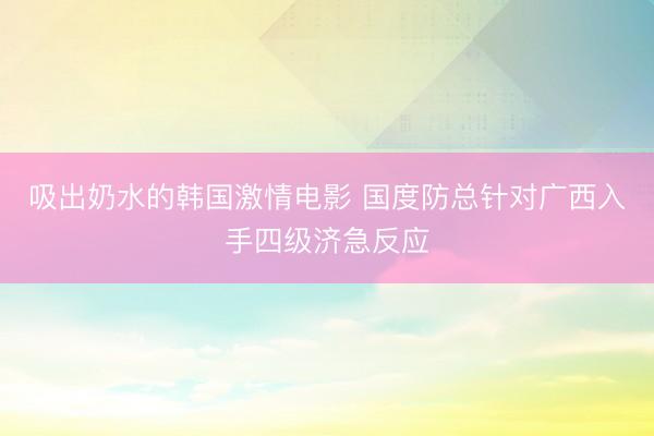 吸出奶水的韩国激情电影 国度防总针对广西入手四级济急反应