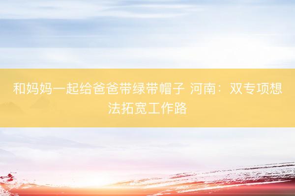 和妈妈一起给爸爸带绿带帽子 河南：双专项想法拓宽工作路