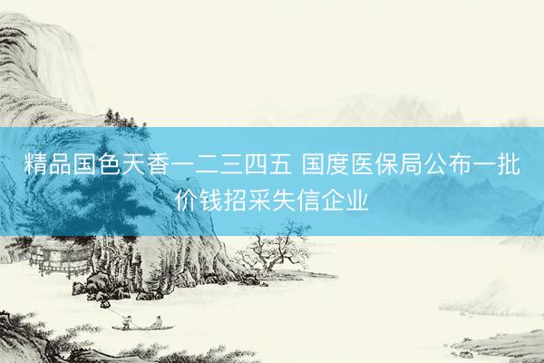 精品国色天香一二三四五 国度医保局公布一批价钱招采失信企业