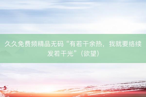 久久免费频精品无码 “有若干余热，我就要络续发若干光”（欲望）