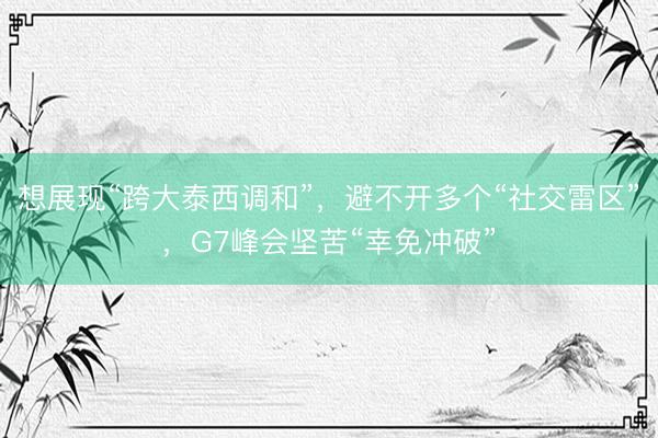 想展现“跨大泰西调和”，避不开多个“社交雷区”，G7峰会坚苦“幸免冲破”