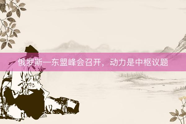 俄罗斯—东盟峰会召开，动力是中枢议题