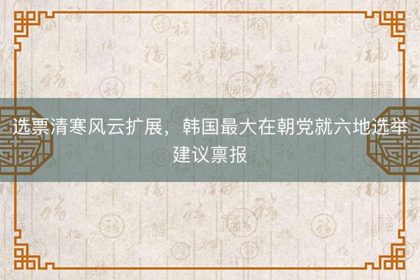 选票清寒风云扩展，韩国最大在朝党就六地选举建议禀报