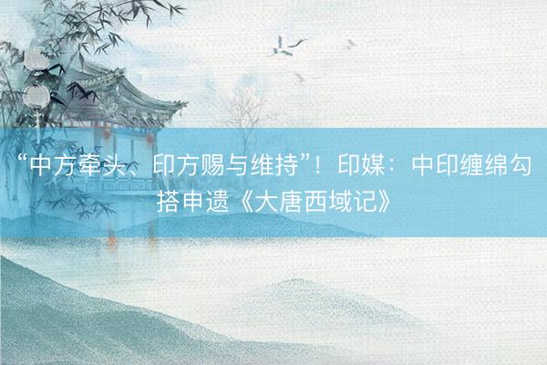 “中方牵头、印方赐与维持”！印媒：中印缠绵勾搭申遗《大唐西域记》