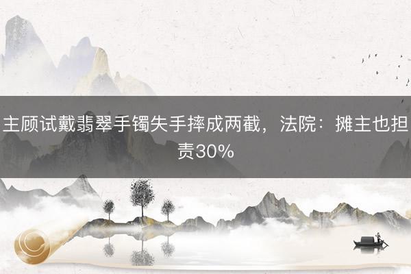 主顾试戴翡翠手镯失手摔成两截，法院：摊主也担责30%