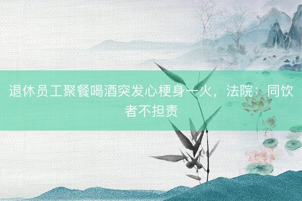 退休员工聚餐喝酒突发心梗身一火，法院：同饮者不担责