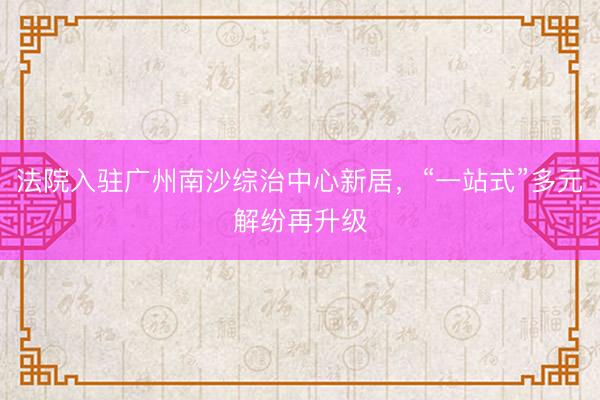 法院入驻广州南沙综治中心新居，“一站式”多元解纷再升级
