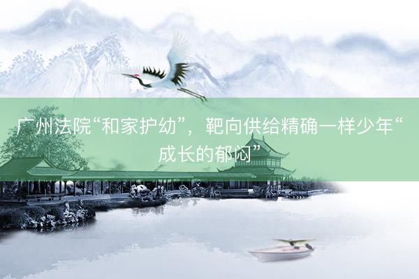 广州法院“和家护幼”，靶向供给精确一样少年“成长的郁闷”