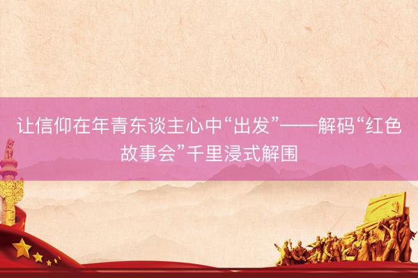 让信仰在年青东谈主心中“出发”——解码“红色故事会”千里浸式解围