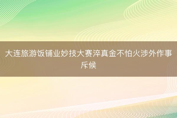 大连旅游饭铺业妙技大赛淬真金不怕火涉外作事斥候