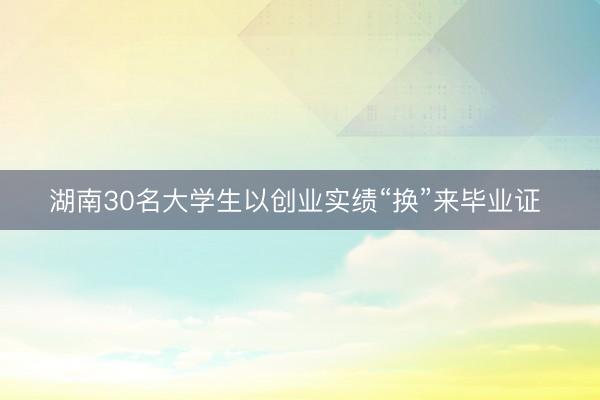 湖南30名大学生以创业实绩“换”来毕业证 