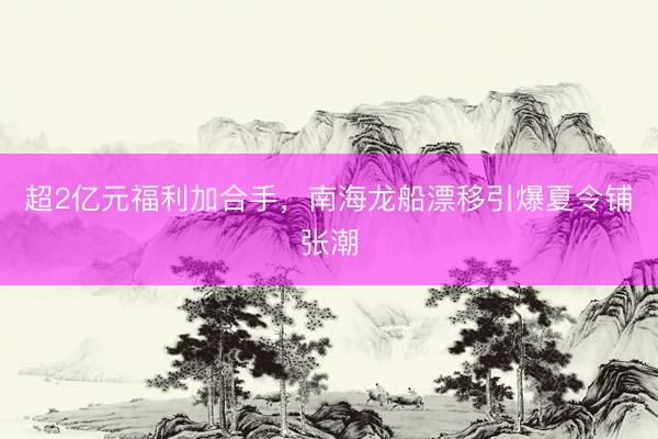 超2亿元福利加合手，南海龙船漂移引爆夏令铺张潮
