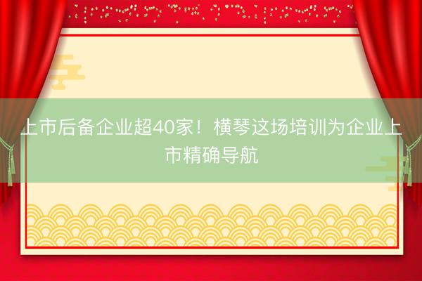 上市后备企业超40家!横琴这场培训为企业上市精确导航