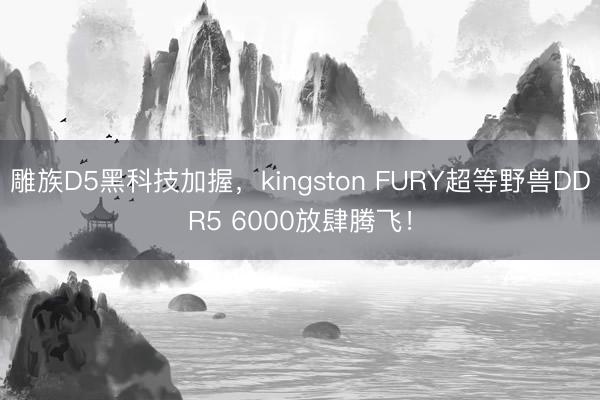 雕族D5黑科技加握，kingston FURY超等野兽DDR5 6000放肆腾飞！