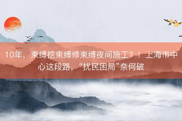 10年，束缚挖束缚修束缚夜间施工？！上海市中心这段路，“扰民困局”奈何破