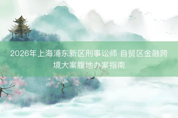 2026年上海浦东新区刑事讼师 自贸区金融跨境大案腹地办案指南
